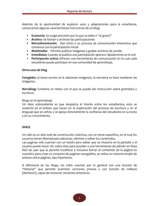 Reporte de lectura



Además da la oportunidad de explorar usos y adaptaciones para la enseñanza,
conozcamos algunas características instructivas de un blog:

       Economía: Se exige precisión por lo que se debe ir “al grano”
       Archivo: Se fechan y archivan las participaciones
       Retroalimentación: Dan inicio a un proceso de comunicación interactiva que
        comienza con la participación inicial
       Multimedia: Permite publicar imágenes y grabar archivos de sonido
       Inmediatez: Cuando se publica una participación aparece rápidamente en la red
       Participación activa: Ofrecen una herramienta de comunicación en la cual cada
        estudiante puede participar en esa comunidad de aprendizaje.

Otros usos de blog

Fotoglobs: al texto escrito se le adicionan imágenes; la narrativa se hace mediante las
imágenes.

Narrablog: Contiene un relato con el que se pueda dar instrucción sobre gramática y
escritura.

Blogs en el aprendizaje
Un dato sobresaliente es que despierta el interés entre los estudiantes; esto se
sustenta en el énfasis que hacen en la exploración del proceso de escritura y en el
lenguaje que se utiliza, y se apoya directamente la confianza del estudiante en su texto
y en su conocimiento.


WIKIS

Un wiki es un sitio web de construcción colectiva, con un tema especifico, en el cual los
usuarios tienen libertad para adicionar, eliminar o editar los contenidos.
Las paginas wiki cuentan con un botón para editar que se muestra en la pantalla y el
usuario puede hacer clic sobre éste para acceder a una herramienta de edición en línea
fácil de usar que le permite modificar e inclusive borrar el contenido de la página en
cuestión; para crear un conjunto de paginas navegables, se utiliza un sistema simple de
enlaces entre páginas, tipo hipertexto.

A diferencia de los blogs, los wikis cuentan por lo general con una función de
“historial” que permite examinar versiones previas y con función de rollback
(deshacer), capaz de restaurar versiones anteriores.




                                           2
 