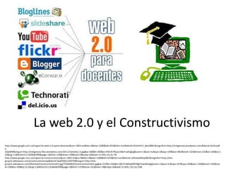 La web 2.0 y el Constructivismo
http://www.google.com.co/imgres?q=web+2.0+para+docentes&um=1&hl=es&tbo=d&biw=1280&bih=654&tbm=isch&tbnid=SCHoHmY_8wc0BM:&imgrefurl=http://milagrosrp.wordpress.com/&docid=0uOnxyR
e-
SOpWM&imgurl=http://milagrosrp.files.wordpress.com/2011/10/web2_0.jpg&w=300&h=300&ei=IPjFUK7RCpLm8wTuwIDgCg&zoom=1&iact=hc&vpx=2&vpy=109&dur=865&hovh=225&hovw=225&tx=104&ty=1
20&sig=118401614111430646399&page=1&tbnh=139&tbnw=139&start=0&ndsp=26&ved=1t:429,r:0,s:0,i:78
http://www.google.com.co/imgres?q=constructivismo&um=1&hl=es&sa=N&tbo=d&biw=1280&bih=654&tbm=isch&tbnid=uHhUexiKBnjz8M:&imgrefurl=http://etic-
grupo5.wikispaces.com/Constructivismoap&docid=Q2jOSlZCmi9ATM&imgurl=http://etic-
grupo5.wikispaces.com/file/view/ConstructivismoED.jpg/73560003/ConstructivismoED.jpg&w=237&h=244&ei=QPLFUMDqMZPY8gTmw4GAAg&zoom=1&iact=hc&vpx=197&vpy=346&dur=1496&hovh=195&hov
w=189&tx=108&ty=211&sig=118401614111430646399&page=2&tbnh=137&tbnw=141&start=18&ndsp=26&ved=1t:429,r:32,s:0,i:248
 