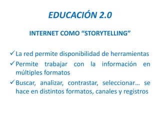 EDUCACIÓN 2.0
      INTERNET COMO “STORYTELLING”

La red permite disponibilidad de herramientas
Permite trabajar con la información en
 múltiples formatos
Buscar, analizar, contrastar, seleccionar… se
 hace en distintos formatos, canales y registros
 