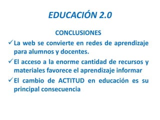 EDUCACIÓN 2.0
                CONCLUSIONES
La web se convierte en redes de aprendizaje
 para alumnos y docentes.
El acceso a la enorme cantidad de recursos y
 materiales favorece el aprendizaje informar
El cambio de ACTITUD en educación es su
 principal consecuencia
 