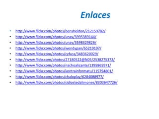 Enlaces
•   http://www.flickr.com/photos/bensheldon/212159782/
•   http://www.flickr.com/photos/unav/3995389144/
•   http://www.flickr.com/photos/unav/3598329826/
•   http://www.flickr.com/photos/wendypan/65219197/
•   http://www.flickr.com/photos/cyfuss/3483620029/
•   http://www.flickr.com/photos/27180522@N05/2538275372/
•   http://www.flickr.com/photos/nachoalicante/1395865971/
•   http://www.flickr.com/photos/kontrainformatu/115794801/
•   http://www.flickr.com/photos/chaloplay/6284088977/
•   http://www.flickr.com/photos/sidiostedalimones/8303647726/
 