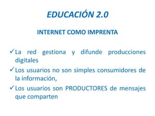 EDUCACIÓN 2.0
        INTERNET COMO IMPRENTA

La red gestiona y difunde producciones
 digitales
Los usuarios no son simples consumidores de
 la información,
Los usuarios son PRODUCTORES de mensajes
 que comparten
 