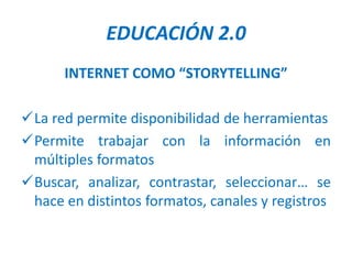 EDUCACIÓN 2.0
      INTERNET COMO “STORYTELLING”

La red permite disponibilidad de herramientas
Permite trabajar con la información en
 múltiples formatos
Buscar, analizar, contrastar, seleccionar… se
 hace en distintos formatos, canales y registros
 