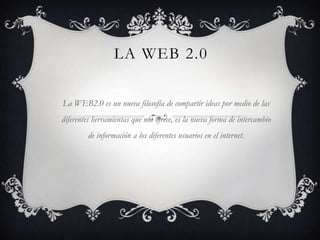 LA WEB 2.0

La WEB2.0 es un nueva filosofía de compartir ideas por medio de las
diferentes herramientas que nos ofrece, es la nueva forma de intercambio
         de información a los diferentes usuarios en el internet.
 