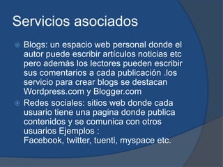 Servicios asociados
 Blogs: un espacio web personal donde el
  autor puede escribir artículos noticias etc
  pero además los lectores pueden escribir
  sus comentarios a cada publicación .los
  servicio para crear blogs se destacan
  Wordpress.com y Blogger.com
 Redes sociales: sitios web donde cada
  usuario tiene una pagina donde publica
  contenidos y se comunica con otros
  usuarios Ejemplos :
  Facebook, twitter, tuenti, myspace etc.
 