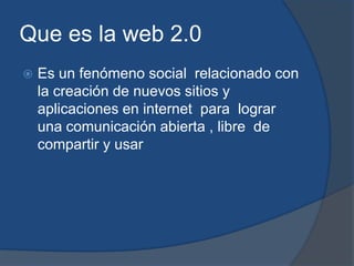Que es la web 2.0
   Es un fenómeno social relacionado con
    la creación de nuevos sitios y
    aplicaciones en internet para lograr
    una comunicación abierta , libre de
    compartir y usar
 