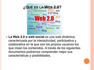¿QUÉ ES LA WEB 2.0?
 La Web 2.0 o web social es una web dinámica,
caracterizada por la interactividad, participativa y
colaborativa en la que son los propios usuarios los
que crean los contenidos. A través de los siguientes
documentos podremos comprender mejor sus
características y posibilidades.
 
