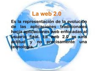 La web 2.0
Es la representación de la evolución
de las aplicaciones tradicionales
hacía aplicaciones web enfocadas al
usuario final. La web 2.0 es una
actitud y no precisamente una
tecnología.
 