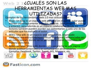 ¿CUALES SON LAS
HERRAMIENTAS WEB MAS
UTILIZADAS?
Ejemplos de las herramientas web 2.0 mas utilizadas son :
• Blogs: Un blog es un espacio web personal en el que su autor puede
escribir cronológicamente artículos, noticias...(con imágenes, videos
y enlaces), pero además es un espacio colaborativo donde los
lectores también pueden escribir sus comentarios a cada uno de los
artículos que ha realizado el autor.
• Wikis: Una wiki es un espacio web corporativo, organizado
mediante una estructura hipertextual de páginas (referenciadas en
un menú lateral), donde varias personas elaboran contenidos de
manera asíncrona.
• Redes sociales: Sitios web donde cada usuario tiene una página
donde publica contenidos y se comunica con otros usuarios.
Ejemplos: Facebook, Twitter, Tuenti, Hi5, Myspace, etc.
 