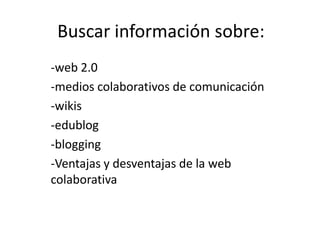 Buscar información sobre:
-web 2.0
-medios colaborativos de comunicación
-wikis
-edublog
-blogging
-Ventajas y desventajas de la web
colaborativa
 