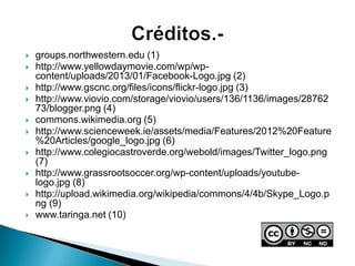  groups.northwestern.edu (1)
 http://www.yellowdaymovie.com/wp/wp-
content/uploads/2013/01/Facebook-Logo.jpg (2)
 http://www.gscnc.org/files/icons/flickr-logo.jpg (3)
 http://www.viovio.com/storage/viovio/users/136/1136/images/28762
73/blogger.png (4)
 commons.wikimedia.org (5)
 http://www.scienceweek.ie/assets/media/Features/2012%20Feature
%20Articles/google_logo.jpg (6)
 http://www.colegiocastroverde.org/webold/images/Twitter_logo.png
(7)
 http://www.grassrootsoccer.org/wp-content/uploads/youtube-
logo.jpg (8)
 http://upload.wikimedia.org/wikipedia/commons/4/4b/Skype_Logo.p
ng (9)
 www.taringa.net (10)
 