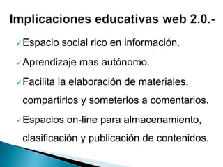 Espacio social rico en información.
Aprendizaje mas autónomo.
Facilita la elaboración de materiales,
compartirlos y someterlos a comentarios.
Espacios on-line para almacenamiento,
clasificación y publicación de contenidos.
 
