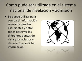 Como pude ser utilizada en el sistema
nacional de nivelación y admisión
• Se puede utilizar para
compartir información
relevante para los
estudiantes y entre
todos observar los
diferentes puntos de
vista y los aciertos y
desaciertos de dicha
información
 