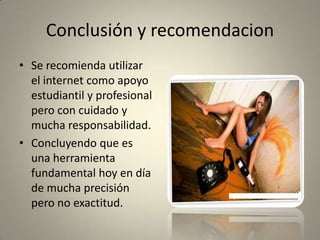 Conclusión y recomendacion
• Se recomienda utilizar
el internet como apoyo
estudiantil y profesional
pero con cuidado y
mucha responsabilidad.
• Concluyendo que es
una herramienta
fundamental hoy en día
de mucha precisión
pero no exactitud.
 