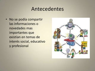 Antecedentes
• No se podía compartir
las informaciones o
novedades mas
importantes que
existían en temas de
interés social, educativo
y profesional
 