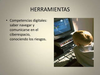HERRAMIENTAS
• Competencias digitales:
saber navegar y
comunicarse en el
ciberespacio,
conociendo los riesgos.
 
