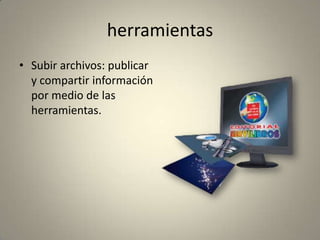herramientas
• Subir archivos: publicar
y compartir información
por medio de las
herramientas.
 