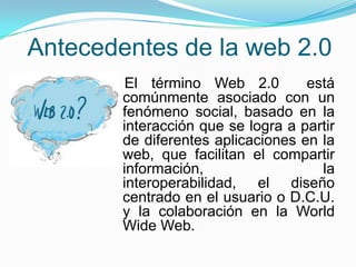 Antecedentes de la web 2.0
El término Web 2.0 está
comúnmente asociado con un
fenómeno social, basado en la
interacción que se logra a partir
de diferentes aplicaciones en la
web, que facilitan el compartir
información, la
interoperabilidad, el diseño
centrado en el usuario o D.C.U.
y la colaboración en la World
Wide Web.
 