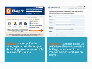 Blogger es la opción de
Google para que dispongas
de tu blog gratuito en tan sólo
tres sencillos pasos.
Wordpress, además de ser un
fantástico software de creación
de blogs, es un servicio de
creación de blogs gratuitos en
Internet.
 
