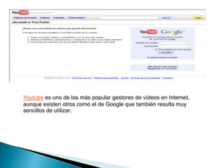 Youtube es uno de los más popular gestores de vídeos en Internet,
aunque existen otros como el de Google que también resulta muy
sencillos de utilizar.
 