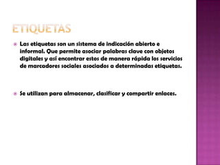  Las etiquetas son un sistema de indicación abierto e
informal. Que permite asociar palabras clave con objetos
digitales y así encontrar estos de manera rápida los servicios
de marcadores sociales asociados a determinadas etiquetas.
 Se utilizan para almacenar, clasificar y compartir enlaces.
 