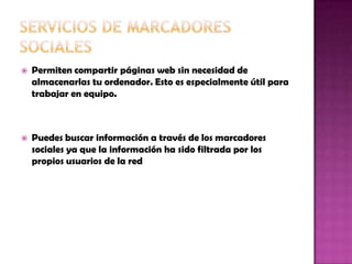  Permiten compartir páginas web sin necesidad de
almacenarlas tu ordenador. Esto es especialmente útil para
trabajar en equipo.
 Puedes buscar información a través de los marcadores
sociales ya que la información ha sido filtrada por los
propios usuarios de la red
 