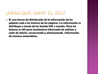  Es una forma de distribución de la información de las
páginas web a los lectores de las páginas. La información se
distribuye a través de las fuentes RSS o canales. Para los
lectores es útil para mantenerse informado de noticias y
webs de interés, conservando y almacenando información
de manera automática.
 