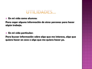  En mi vida como alumno:
Para coger alguna información de otras personas para hacer
algún trabajo.
 En mi vida particular:
Para buscar información sobre algo que me interesa, algo que
quiera hacer en casa o algo que me quiera hacer yo.
 