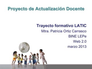 Proyecto de Actualización Docente

Trayecto formativo LATIC
Mtra. Patricia Ortiz Carrasco
BINE LEPe
Web 2.0
marzo 2013

 