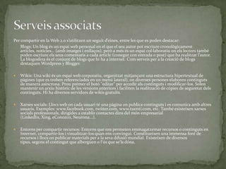 Per compartir en la Web 2.0 s’utilitzen un seguit d’eines, entre les que es poden destacar:
Blogs: Un blog és un espai web personal en el que el seu autor pot escriure cronològicament
articles, notícies… (amb imatges i enllaços), però a més és un espai col·laboratiu on els lectors també
poden escriure els seus comentaris a cada article (conegut con entrada o post) que ha realitzat l’autor.
La blogosfera és el conjunt de blogs que hi ha a internet. Com serveis per a la creació de blogs
destaquen Wordpress y Blogger.


Wikis: Una wiki és un espai web corporatiu, organitzat mitjançant una estructura hipertextual de
pàgines (que es troben referenciades en un menú lateral), on diverses persones elaboren continguts
de manera asíncrona. Prou prémer el botó "editar" per accedir als continguts i modificar-los. Solen
mantenir un arxiu històric de les versions anteriors i faciliten la realització de còpies de seguretat dels
continguts. Hi ha diversos servidors de wikis gratuïts.



Xarxes socials: Llocs web on cada usuari té una pàgina on publica continguts i es comunica amb altres
usuaris. Exemples: www.facebook.com, twitter.com, www.tuenti.com, etc. També existeixen xarxes
socials professionals, dirigides a establir contactes dins del món empresarial
(LinkedIn, Xing, eConozco, Neurona...).



Entorns per compartir recursos: Entorns que ens permeten emmagatzemar recursos o continguts en
Internet, compartir-los i visualitzar-los quan ens convingui. Constitueixen una immensa font de
recursos i llocs on publicar materials per a la seva difusió mundial. Existeixen de diversos
tipus, segons el contingut que alberguen o l'ús que se'ls dóna.

 