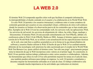 LA WEB 2.0
El término Web 2.0 comprende aquellos sitios web que facilitan el compartir información,
la interoperabilidad, el diseño centrado en el usuario y la colaboración en la World Wide Web.
Un sitio Web 2.0 permite a los usuarios interactuar y colaborar entre sí como creadores de
contenido generado por usuarios en una comunidad virtual, a diferencia de sitios web estáticos
donde los usuarios se limitan a la observación pasiva de los contenidos que se han creado para
ellos. Ejemplos de la Web 2.0 son las comunidades web, los servicios web, las aplicaciones Web,
los servicios de red social, los servicios de alojamiento de videos, las wikis, blogs, mashups y
folcsonomías. El término Web 2.0 está asociado estrechamente con Tim O'Reilly, debido a la
conferencia sobre la Web 2.0 de O'Reilly Media en 2004. Aunque el término sugiere una nueva
versión de la World Wide Web, no se refiere a una actualización de las especificaciones técnicas
de la web, sino más bien a cambios acumulativos en la forma en la que desarrolladores de
software y usuarios finales utilizan la Web. El hecho de que la Web 2.0 es cualitativamente
diferente de las tecnologías web anteriores ha sido cuestionado por el creador de la World Wide
Web Tim Berners-Lee, quien calificó al término como "tan sólo una jerga"- precisamente porque
tenía la intención de que la Web incorporase estos valores en el primer lugar. En conclusión, la
Web 2.0 nos permite realizar trabajo colaborativo entre varios usuarios o colaboradores. Además,
las herramientas que ofrece la web 2.0 no sólo permitirán mejorar los temas en el aula de clase,
sino también pueden utilizarse para trabajo en empresa. La web 2.0 permite a estudiantes y
docentes mejorar las herramientas utilizadas en el aula de clase. El trabajo colaborativo esta
tomando mucha importancia en las actividades que realicemos en internet.

 