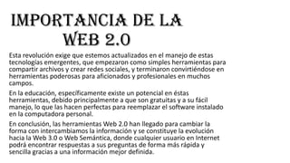 Importancia de la
web 2.0
Esta revolución exige que estemos actualizados en el manejo de estas
tecnologías emergentes, que empezaron como simples herramientas para
compartir archivos y crear redes sociales, y terminaron convirtiéndose en
herramientas poderosas para aficionados y profesionales en muchos
campos.
En la educación, específicamente existe un potencial en éstas
herramientas, debido principalmente a que son gratuitas y a su fácil
manejo, lo que las hacen perfectas para reemplazar el software instalado
en la computadora personal.
En conclusión, las herramientas Web 2.0 han llegado para cambiar la
forma con intercambiamos la información y se constituye la evolución
hacia la Web 3.0 o Web Semántica, donde cualquier usuario en Internet
podrá encontrar respuestas a sus preguntas de forma más rápida y
sencilla gracias a una información mejor definida.

 