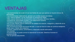 VENTAJAS
• • Las herramientas de la web 2.0 son tan fáciles de usar que apenas se requiere tiempo de
aprendizaje.
• Las herramientas colaborativas, generan por si solas equipos de trabajo.
• Los “nativos digitales” ya han alcanzado la competencia digital.
• Abre nuevos espacios de comunicación entre profesores, alumnos, familias,..
• Aumenta las capacidades sociales y de colaboración humana.
• Fomenta el aprendizaje constructivista.
• Es un buen método para la realización de trabajos de creación, indagación y desarrollo de la
capacidad de comunicar.
• Es una forma de romper los muros del aula. Lo que se hace en clase se continúa trabajando
desde casa o desde otros espacios.
• Publicar, saberse leído/a, comentado/a y observado resulta estimulante.
• Es divertido.
• El aprendizaje no puede concluir al abandonar la escuela. Debemos fomentar el
autoaprendizaje.
• No se aprende escuchando.

 