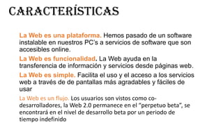 características
La Web es una plataforma. Hemos pasado de un software
instalable en nuestros PC’s a servicios de software que son
accesibles online.
La Web es funcionalidad. La Web ayuda en la
transferencia de información y servicios desde páginas web.
La Web es simple. Facilita el uso y el acceso a los servicios
web a través de de pantallas más agradables y fáciles de
usar
La Web es un flujo. Los usuarios son vistos como codesarrolladores, la Web 2.0 permanece en el “perpetuo beta”, se
encontrará en el nivel de desarrollo beta por un periodo de
tiempo indefinido

 