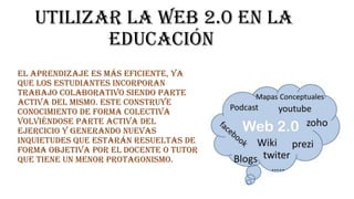 utilizar la web 2.0 en la
educación
El aprendizaje es más eficiente, ya
que los estudiantes incorporan
trabajo colaborativo siendo parte
activa del mismo. Este construye
conocimiento de forma colectiva
volviéndose parte activa del
ejercicio y generando nuevas
inquietudes que estarán resueltas de
forma objetiva por el docente o tutor
que tiene un menor protagonismo.

 