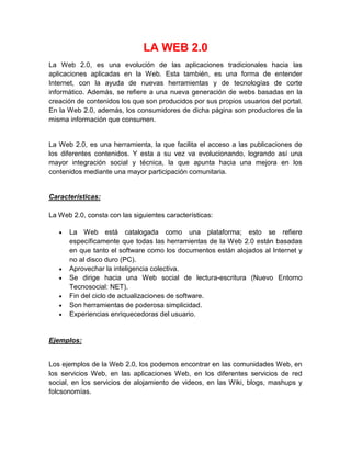 LA WEB 2.0
La Web 2.0, es una evolución de las aplicaciones tradicionales hacia las
aplicaciones aplicadas en la Web. Esta también, es una forma de entender
Internet, con la ayuda de nuevas herramientas y de tecnologías de corte
informático. Además, se refiere a una nueva generación de webs basadas en la
creación de contenidos los que son producidos por sus propios usuarios del portal.
En la Web 2.0, además, los consumidores de dicha página son productores de la
misma información que consumen.

La Web 2.0, es una herramienta, la que facilita el acceso a las publicaciones de
los diferentes contenidos. Y esta a su vez va evolucionando, logrando así una
mayor integración social y técnica, la que apunta hacia una mejora en los
contenidos mediante una mayor participación comunitaria.

Características:
La Web 2.0, consta con las siguientes características:
La Web está catalogada como una plataforma; esto se refiere
específicamente que todas las herramientas de la Web 2.0 están basadas
en que tanto el software como los documentos están alojados al Internet y
no al disco duro (PC).
Aprovechar la inteligencia colectiva.
Se dirige hacia una Web social de lectura-escritura (Nuevo Entorno
Tecnosocial: NET).
Fin del ciclo de actualizaciones de software.
Son herramientas de poderosa simplicidad.
Experiencias enriquecedoras del usuario.

Ejemplos:

Los ejemplos de la Web 2.0, los podemos encontrar en las comunidades Web, en
los servicios Web, en las aplicaciones Web, en los diferentes servicios de red
social, en los servicios de alojamiento de videos, en las Wiki, blogs, mashups y
folcsonomías.

 