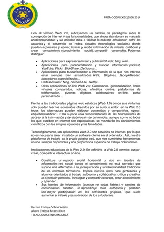 PROMOCION EXCELSIOR 2014

Con el término Web 2.0, subrayamos un cambio de paradigma sobre la
concepción de Internet y sus funcionalidades, que ahora abandonan su marcada
unidireccionalidad y se orientan más a facilitar la máxima interacción entre los
usuarios y el desarrollo de redes sociales (tecnologías sociales) donde
puedan expresarse y opinar, buscar y recibir información de interés, colaborar y
crear conocimiento (conocimiento social), compartir contenidos. Podemos
distinguir:







Aplicaciones para expresarse/crear y publicar/difundir: blog, wiki...
Aplicaciones para publicar/difundir y buscar información: podcast,
YouTube, Flickr, SlideShare, Del.icio.us...
Aplicaciones para buscar/acceder a información de la que nos interesa
estar siempre bien actualizados: RSS, Bloglines, GoogleReader,
buscadores especializados...
Redessociales: Ning, Second Life, Twitter...
Otras aplicaciones on-line Web 2.0: Calendarios, geolocalización, libros
virtuales compartidos, noticias, ofimática on-line, plataformas de
teleformación,
pizarras
digitales
colaborativas
on-line,
portal
personalizado...

Frente a las tradicionales páginas web estáticas (Web 1.0) donde sus visitantes
solo pueden leer los contenidos ofrecidos por su autor o editor, en la Web 2.0
todos los cibernautas pueden elaborar contenidos y compartirlos, opinar,
etiquetar/clasificar... Esto supone una democratización de las herramientas de
acceso a la información y de elaboración de contenidos, aunque como no todos
los que escriben en Internet son especialistas, se mezclarán los conocimientos
científicos con las simples opiniones y las falsedades.
Tecnológicamente, las aplicaciones Web 2.0 son servicios de Internet, por lo que
no es necesario tener instalado un software cliente en el ordenador. Así, nuestra
plataforma de trabajo es la propia página web, que nos suministra herramientas
on-line siempre disponibles y nos proporciona espacios de trabajo colaborativo.
Implicaciones educativas de la Web 2.0. En definitiva la Web 2.0 permite: buscar,
crear, compartir e interactuar on-line.




Constituye un espacio social horizontal y rico en fuentes de
información (red social donde el conocimiento no está cerrado) que
supone una alternativa a la jerarquización y unidirecionalidad tradicional
de los entornos formativos. Implica nuevos roles para profesores y
alumnos orientados al trabajo autónomo y colaborativo, crítico y creativo,
la expresión personal, investigar y compartir recursos, crear conocimiento
y aprender...
Sus fuentes de información (aunque no todas fiables) y canales de
comunicación facilitan un aprendizaje más autónomo y permiten
una mayor participación en las actividades grupales, que suele
aumentar el interés y la motivación de los estudiantes.

Hernan Enrique Sotelo Sotelo
Alvaro Enrique Murcia Diaz
TECNOLOGIA E INFORMATICA

 