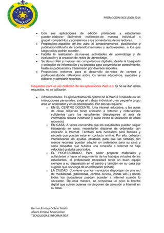 PROMOCION EXCELSIOR 2014










Con sus aplicaciones de edición profesores y estudiantes
pueden elaborar fácilmente materiales de manera individual o
grupal, compartirlos y someternos a los comentarios de los lectores.
Proporciona espacios on-line para el almacenamiento, clasificación y
publicación/difusión de contenidos textuales y audiovisuales, a los que
luego todos podrán acceder.
Facilita la realización de nuevas actividades de aprendizaje y de
evaluación y la creación de redes de aprendizaje.
Se desarrollan y mejoran las competencias digitales, desde la búsqueda
y selección de información y su proceso para convertirla en conocimiento,
hasta su publicación y transmisión por diversos soportes.
Proporciona entornos para el desarrollo de redes de centros y
profesores donde reflexionar sobre los temas educativos, ayudarse y
elaborar y compartir recursos.

Requisitos para el uso didáctico de las aplicaciones Web 2.0. Si no se dan estos
requisitos, no se utilizarán.


Infraestructuras. El aprovechamiento óptimo de la Web 2.0 basada en las
interacciones personales, exige el trabajo individual o en pequeño grupo
ante un ordenador y en el ciberespacio. Por ello se requiere:
o EN EL CENTRO DOCENTE. Una intranet educativa, y las aulas
de clase deberían tener conexión a Internet y ordenadores
suficientes para los estudiantes (desplazarse al aula de
informática resulta incómodo y suele inhibir la utilización de estos
recursos).
o EN CASA. A veces convendrá que los estudiantes puedan seguir
trabajando en casa, necesitarán disponer de ordenador con
conexión a Internet. También será necesario para familias y
escuela que puedan estar en contacto on-line. Por ello, deberían
intensificarse las ayudas estatales para que las familias con
menos recursos puedan adquirir un ordenador para su casa y
sería deseable que hubiera una conexión a Internet de baja
velocidad gratuita para todos.
o EL PROFESORADO. Para poder preparar materiales y
actividades y hacer el seguimiento de los trabajos virtuales de los
estudiantes, el profesorado necesitará tener un buen equipo
siempre a su disposición en el centro y también en su casa (se
sugiere que disponga de un ordenador portátil).
o LA CIUDAD. Conviene que los municipios dispongan de una red
de mediatecas (bibliotecas, centros cívicos, zonas wifi...) donde
todos los ciudadanos puedan acceder a Internet cuando lo
necesiten. De esta manera, se compensa un poco la brecha
digital que sufren quienes no disponen de conexión a Internet en
su casa.

Hernan Enrique Sotelo Sotelo
Alvaro Enrique Murcia Diaz
TECNOLOGIA E INFORMATICA

 