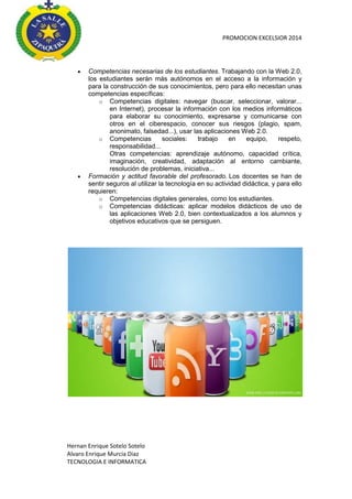 PROMOCION EXCELSIOR 2014





Competencias necesarias de los estudiantes. Trabajando con la Web 2.0,
los estudiantes serán más autónomos en el acceso a la información y
para la construcción de sus conocimientos, pero para ello necesitan unas
competencias específicas:
o Competencias digitales: navegar (buscar, seleccionar, valorar...
en Internet), procesar la información con los medios informáticos
para elaborar su conocimiento, expresarse y comunicarse con
otros en el ciberespacio, conocer sus riesgos (plagio, spam,
anonimato, falsedad...), usar las aplicaciones Web 2.0.
o Competencias
sociales:
trabajo
en
equipo,
respeto,
responsabilidad...
Otras competencias: aprendizaje autónomo, capacidad crítica,
imaginación, creatividad, adaptación al entorno cambiante,
resolución de problemas, iniciativa...
Formación y actitud favorable del profesorado. Los docentes se han de
sentir seguros al utilizar la tecnología en su actividad didáctica, y para ello
requieren:
o Competencias digitales generales, como los estudiantes.
o Competencias didácticas: aplicar modelos didácticos de uso de
las aplicaciones Web 2.0, bien contextualizados a los alumnos y
objetivos educativos que se persiguen.

Hernan Enrique Sotelo Sotelo
Alvaro Enrique Murcia Diaz
TECNOLOGIA E INFORMATICA

 