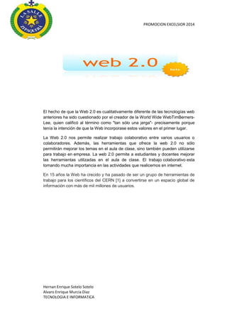 PROMOCION EXCELSIOR 2014

El hecho de que la Web 2.0 es cualitativamente diferente de las tecnologías web
anteriores ha sido cuestionado por el creador de la World Wide WebTimBernersLee, quien calificó al término como "tan sólo una jerga"- precisamente porque
tenía la intención de que la Web incorporase estos valores en el primer lugar.
La Web 2.0 nos permite realizar trabajo colaborativo entre varios usuarios o
colaboradores. Además, las herramientas que ofrece la web 2.0 no sólo
permitirán mejorar los temas en el aula de clase, sino también pueden utilizarse
para trabajo en empresa. La web 2.0 permite a estudiantes y docentes mejorar
las herramientas utilizadas en el aula de clase. El trabajo colaborativo esta
tomando mucha importancia en las actividades que realicemos en internet.
En 15 años la Web ha crecido y ha pasado de ser un grupo de herramientas de
trabajo para los científicos del CERN [1] a convertirse en un espacio global de
información con más de mil millones de usuarios.

Hernan Enrique Sotelo Sotelo
Alvaro Enrique Murcia Diaz
TECNOLOGIA E INFORMATICA

 