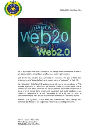PROMOCION EXCELSIOR 2014

En la actualidad está tanto volviendo a sus raíces como herramienta de lectura
y/o escritura como entrando en una fase más social y participativa.
Las tendencias actuales han generado la sensación de que la Web esta
entrando en una “segunda fase”, una versión nueva y “mejorada”: la Web 2.0.
La introducción de la Web 2.0, vista como versión nueva y mejorada de la Web
anterior y jalonada por el usuario es bastante nueva, podríamos decir que se
remonta al 2006. Pero en lo que no hay acuerdo es en si esta aseveración es
cierta o si al menos tiene fundamento sustancial, qué tanto obedece a una
revolución publicitaria o a una revolución social y lo que es más, si
verdaderamente se trata de una revolución en el sentido de un cambio radical.
Además, qué significado puede tener para la educación, sector que ya está
sintiendo los efectos de las exigencias del cambio generado por Internet.

Hernan Enrique Sotelo Sotelo
Alvaro Enrique Murcia Diaz
TECNOLOGIA E INFORMATICA

 