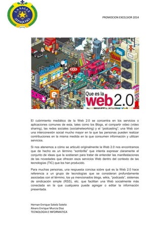 PROMOCION EXCELSIOR 2014

El cubrimiento mediático de la Web 2.0 se concentra en los servicios o
aplicaciones comunes de esta, tales como los Blogs, el compartir video (video
sharing), las redes sociales (socialnetworking) y el “podcasting”; una Web con
una interconexión social mucho mayor en la que las personas pueden realizar
contribuciones en la misma medida en la que consumen información y utilizan
servicios.
Si nos atenemos a cómo se articuló originalmente la Web 2.0 nos encontramos
que de hecho es un término “sombrilla” que intenta expresar claramente el
conjunto de ideas que la sostienen para tratar de entender las manifestaciones
de las novedades que ofrecen esos servicios Web dentro del contexto de las
tecnologías (TIC) que los han producido.
Para muchas personas, una respuesta concisa sobre qué es la Web 2.0 hace
referencia a un grupo de tecnologías que se consideran profundamente
asociadas con el término, los ya mencionados blogs, wikis, “podcasts”, sistemas
de sindicación simple (RSS), etc. que facilitan una Web socialmente más
conectada en la que cualquiera puede agregar o editar la información
presentada.

Hernan Enrique Sotelo Sotelo
Alvaro Enrique Murcia Diaz
TECNOLOGIA E INFORMATICA

 