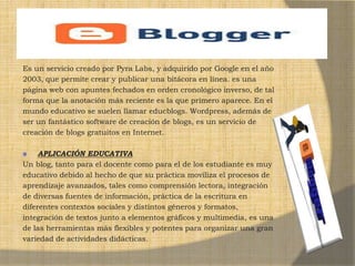 Es un servicio creado por Pyra Labs, y adquirido por Google en el año
2003, que permite crear y publicar una bitácora en línea. es una
página web con apuntes fechados en orden cronológico inverso, de tal
forma que la anotación más reciente es la que primero aparece. En el
mundo educativo se suelen llamar educblogs. Wordpress, además de
ser un fantástico software de creación de blogs, es un servicio de
creación de blogs gratuitos en Internet.
APLICACIÓN EDUCATIVA
Un blog, tanto para el docente como para el de los estudiante es muy
educativo debido al hecho de que su práctica moviliza el procesos de
aprendizaje avanzados, tales como comprensión lectora, integración
de diversas fuentes de información, práctica de la escritura en
diferentes contextos sociales y distintos géneros y formatos,
integración de textos junto a elementos gráficos y multimedia, es una
de las herramientas más flexibles y potentes para organizar una gran
variedad de actividades didácticas.
 