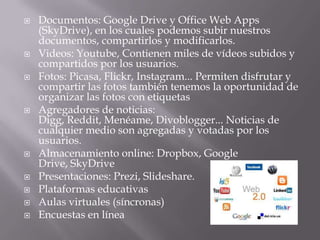  Documentos: Google Drive y Office Web Apps
(SkyDrive), en los cuales podemos subir nuestros
documentos, compartirlos y modificarlos.
 Videos: Youtube, Contienen miles de vídeos subidos y
compartidos por los usuarios.
 Fotos: Picasa, Flickr, Instagram... Permiten disfrutar y
compartir las fotos también tenemos la oportunidad de
organizar las fotos con etiquetas
 Agregadores de noticias:
Digg, Reddit, Menéame, Divoblogger... Noticias de
cualquier medio son agregadas y votadas por los
usuarios.
 Almacenamiento online: Dropbox, Google
Drive, SkyDrive
 Presentaciones: Prezi, Slideshare.
 Plataformas educativas
 Aulas virtuales (síncronas)
 Encuestas en línea
 