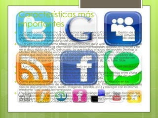 Características más
importantes
 1- La web como plataforma 2- Aprovechar la Inteligencia Colectiva 3- Gestión de Base
de Datos como competencia básica 4- Fin del ciclo de actualizaciones de software 5-
Modelos de programación ligera, fácil plantillado 6- Soft no limitado a un solo dispositivo
7- Experiencias enriquecedoras del usuario
 1. La web como plataforma Todas las herramientas de la web 2.0 están basadas en que
tanto el software como la información (los documentos)están alojados en internet y no
en el disco rígido de la PC del usuario. Lo que implica un paso del modelo Desktop al
Modelo Web top. Nace entonces el concepto de web participativa, donde hay un
usuario que deja de ser netamente consumidor para convertirse en proveedor de
contenidos y estos contenidos se alojan ya no e forma privada sino que quedan en
bases de datos que son compartidas entre varios usuarios (Ej. You Tube, Slide
Share, Flickr).
 2. Aprovechar la Inteligencia Colectiva (Texto en preparación, continuaré detallando
cada una de las características en los próximos días)
 la web es parte del ogasmo inadecuado que hace la potencia definida entre si Una de
las características más importantes es que hablar de Web 2.0 no es hablar de un
producto ni de un cableado, sino es hablar de un concepto.
 Como plantean diversos autores (citados más arriba), la estandarización en las
comunicaciones a través de lenguajes de etiquetas (HTML, XML) permite compartir todo
tipo de documentos (texto, audio, imágenes, planillas, etc.) y navegar con los mismos
mediante "casi" cualquier navegador.
 La universalización en el acceso a los medios tecnológicos "exige" nuevas herramientas
de colaboración al alcance de todos. La Web 2.0 permite, mediante mecanismos muy
simples que cualquier individuo pueda publicar. Esto mismo "democratiza" el uso de
internet al ampliar las posibilidades de sólo lectura.
 