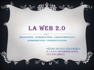 LA WEB 2.0
(DEFINICIÓN , INTRODUCCIÓN , CARACTERÍSTICAS Y
HERRAMIENTAS Y CONSECUENCIAS)
NÉLIDA SILVANA DÍAZ BURGA
4º A E.S.O- DIVERSIFICACIÓN
I.E.S MACARENA
 