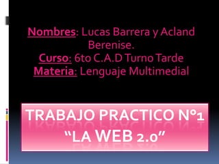 TRABAJO PRACTICO N°1
“LA WEB 2.0”
Nombres: Lucas Barrera y Acland
Berenise.
Curso: 6to C.A.DTurnoTarde
Materia: Lenguaje Multimedial
 