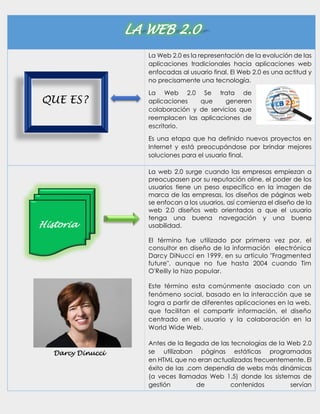 LA WEB 2.0
La Web 2.0 es la representación de la evolución de las
aplicaciones tradicionales hacia aplicaciones web
enfocadas al usuario final. El Web 2.0 es una actitud y
no precisamente una tecnología.
La Web 2.0 Se trata de
aplicaciones que generen
colaboración y de servicios que
reemplacen las aplicaciones de
escritorio.
Es una etapa que ha definido nuevos proyectos en
Internet y está preocupándose por brindar mejores
soluciones para el usuario final.
La web 2.0 surge cuando las empresas empiezan a
preocupasen por su reputación oline, el poder de los
usuarios tiene un peso específico en la imagen de
marca de las empresas, los diseños de páginas web
se enfocan a los usuarios, así comienza el diseño de la
web 2.0 diseños web orientados a que el usuario
tenga una buena navegación y una buena
usabilidad.
El término fue utilizado por primera vez por, el
consultor en diseño de la información electrónica
Darcy DiNucci en 1999, en su artículo "Fragmented
future", aunque no fue hasta 2004 cuando Tim
O'Reilly lo hizo popular.
Este término esta comúnmente asociado con un
fenómeno social, basado en la interacción que se
logra a partir de diferentes aplicaciones en la web,
que facilitan el compartir información, el diseño
centrado en el usuario y la colaboración en la
World Wide Web.
Antes de la llegada de las tecnologías de la Web 2.0
se utilizaban páginas estáticas programadas
en HTML que no eran actualizadas frecuentemente. El
éxito de las .com dependía de webs más dinámicas
(a veces llamadas Web 1.5) donde los sistemas de
gestión de contenidos servían
Historia
Darcy Dinucci
QUE ES?
 