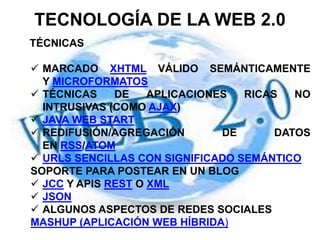 TECNOLOGÍA DE LA WEB 2.0
TÉCNICAS
 MARCADO XHTML VÁLIDO SEMÁNTICAMENTE
Y MICROFORMATOS
 TÉCNICAS DE APLICACIONES RICAS NO
INTRUSIVAS (COMO AJAX)
 JAVA WEB START
 REDIFUSIÓN/AGREGACIÓN DE DATOS
EN RSS/ATOM
 URLS SENCILLAS CON SIGNIFICADO SEMÁNTICO
SOPORTE PARA POSTEAR EN UN BLOG
 JCC Y APIS REST O XML
 JSON
 ALGUNOS ASPECTOS DE REDES SOCIALES
MASHUP (APLICACIÓN WEB HÍBRIDA)
 