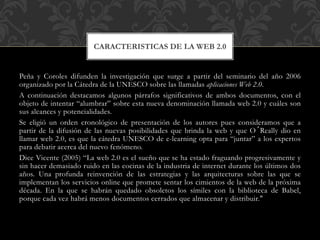 Peña y Coroles difunden la investigación que surge a partir del seminario del año 2006
organizado por la Cátedra de la UNESCO sobre las llamadas aplicaciones Web 2.0.
A continuación destacamos algunos párrafos significativos de ambos documentos, con el
objeto de intentar “alumbrar” sobre esta nueva denominación llamada web 2.0 y cuáles son
sus alcances y potencialidades.
Se eligió un orden cronológico de presentación de los autores pues consideramos que a
partir de la difusión de las nuevas posibilidades que brinda la web y que O´Really dio en
llamar web 2.0, es que la cátedra UNESCO de e-learning opta para “juntar” a los expertos
para debatir acerca del nuevo fenómeno.
Dice Vicente (2005) “La web 2.0 es el sueño que se ha estado fraguando progresivamente y
sin hacer demasiado ruido en las cocinas de la industria de internet durante los últimos dos
años. Una profunda reinvención de las estrategias y las arquitecturas sobre las que se
implementan los servicios online que promete sentar los cimientos de la web de la próxima
década. En la que se habrán quedado obsoletos los símiles con la biblioteca de Babel,
porque cada vez habrá menos documentos cerrados que almacenar y distribuir."
CARACTERISTICAS DE LA WEB 2.0
 
